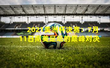 2021美洲杯决赛：7月11日南美足坛的巅峰对决