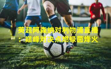 英超阿森纳对利物浦直播：巅峰对决点燃绿茵烽火