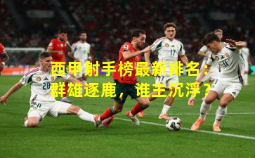 西甲射手榜最新排名：群雄逐鹿，谁主沉浮？