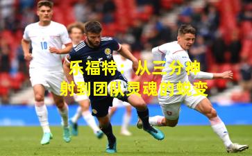 乐福特：从三分神射到团队灵魂的蜕变