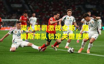 湖人鹈鹕激战全场，詹姆斯率队锁定关键胜局