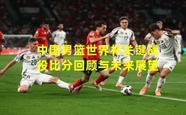 中国男篮世界杯关键战役比分回顾与未来展望