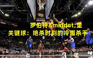 罗伯特·里关键球：绝杀时刻的冷面杀手