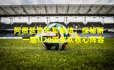 阿根廷青年军集结：探秘新一届U20国家队核心阵容